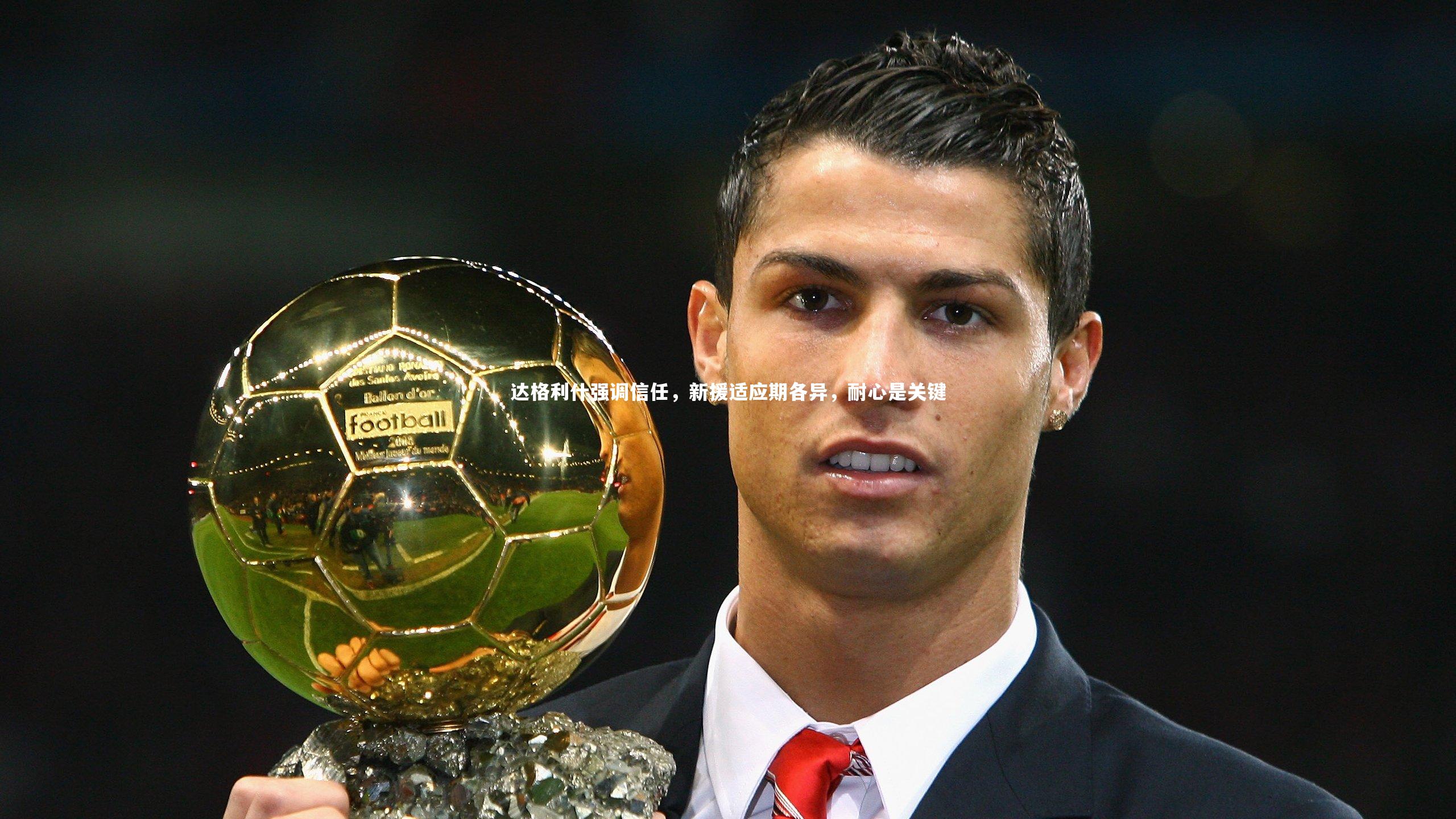 达格利什强调信任，新援适应期各异，耐心是关键