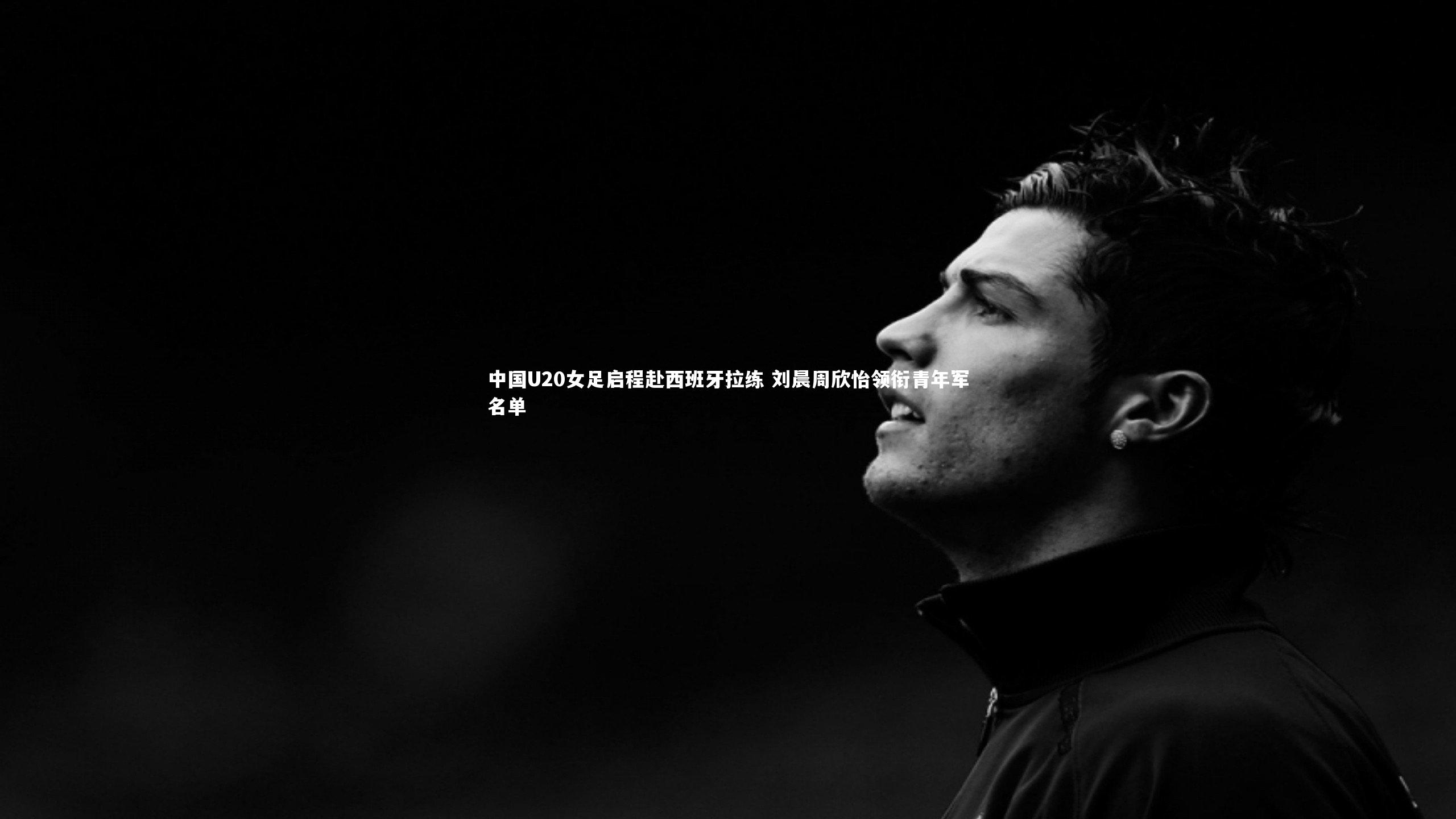 中国U20女足启程赴西班牙拉练 刘晨周欣怡领衔青年军名单