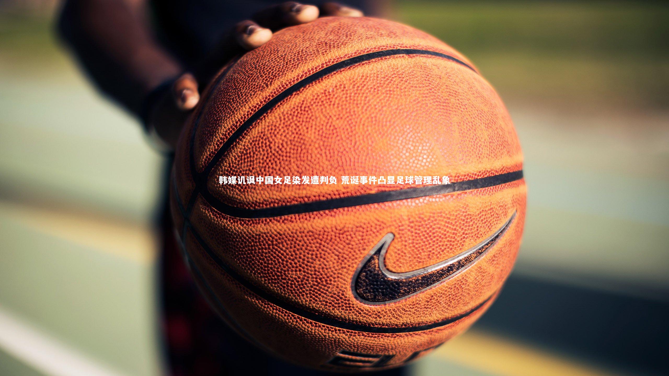 开云体育平台|韩媒讥讽中国女足染发遭判负 荒诞事件凸显足球管理乱象